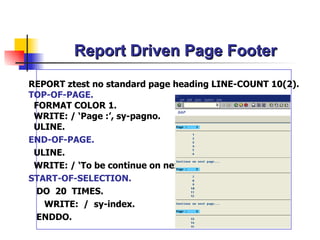 Report Driven Page Footer REPORT ztest  no standard page heading  LINE-COUNT 10(2). TOP-OF-PAGE. FORMAT COLOR 1. WRITE: / ‘ Page : ’,  sy-pagno . ULINE. END-OF-PAGE. ULINE. WRITE: / ‘To be continue on  n ext  p age…’ . START-OF-SELECTION. DO  20  TIMES. WRITE:  /  sy-index. ENDDO. 