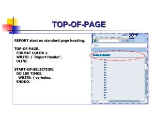 TOP-OF-PAGE REPORT ztest no standard page heading. TOP-OF-PAGE. FORMAT COLOR 1. WRITE: / 'Report Header'. ULINE. START-OF-SELECTION. DO 100 TIMES. WRITE: / sy-index. ENDDO. 