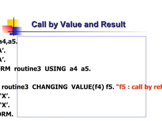 Call by Value and Result Data: a4,a5. a4 = ‘A’. a5 = ‘A’. PERFORM  routine3  USING  a4  a5. .…... FORM  routine 3   CHANGING  VALUE(f4) f5.  “ f5 : call by  reference f4 = ‘X’. f5 = ‘X’. ENDFORM. 