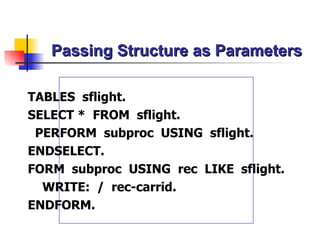 Passing Structure as Parameters TABLES  sflight. SELECT *  FROM  sflight. PERFORM  subproc  USING  sflight. ENDSELECT. FORM  subproc  USING  rec  LIKE  sflight. WRITE:  /  rec-carrid. ENDFORM. 