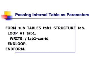 Passing Internal Table as Parameters FORM  sub  TABLES  tab1  STRUCTURE  tab. LOOP  AT  tab1. WRITE: / tab1-carrid. ENDLOOP. ENDFORM. 