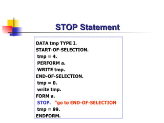 STOP Statement DATA tmp TYPE I. START-OF-SELECTION. tmp = 4.  PERFORM a. WRITE tmp. END-OF-SELECTION. tmp = 0. write tmp. FORM a. STOP.   “go to END-OF-SELECTION tmp = 99. ENDFORM. 