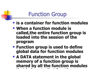 Function Group is a container for function modules When a function module is called,the entire function group is loaded into the session of the program Function group is used to define global data for function modules A DATA statement in the global memory of a function group is shared by all the function modules that belong to that function group 