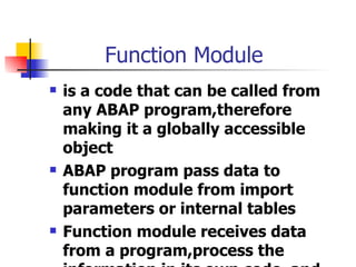 Function Module is a code that can be called from any ABAP program,therefore making it a globally accessible object  ABAP program pass data to function module from import parameters or internal tables Function module receives data from a program,process the information in its own code, and then sends back information in the export parameters or internal tables 