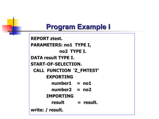 Program Example I REPORT ztest. PARAMETERS:  no1   TYPE  I , no2  TYPE I. DATA  result TYPE I . START-OF-SELECTION. CALL  FUNCTION  ‘Z_ FMTEST ’ EXPORTING number1   =  no1 number2   =  no2 IMPORTING result   =  result. write: / result.   