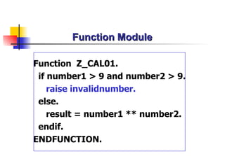Function Module Function  Z_CAL01. if number1 > 9 and number2 > 9. raise invalidnumber. else. result = number1 ** number2. endif. ENDFUNCTION. 