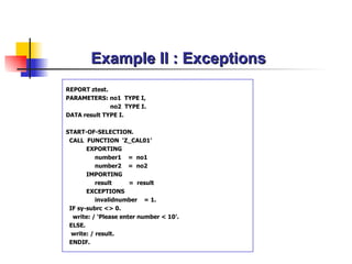Example II : Exceptions REPORT ztest. PARAMETERS:  no1   TYPE  I , no2  TYPE I. DATA  result TYPE I . START-OF-SELECTION. CALL  FUNCTION  ‘Z_ CAL01 ’ EXPORTING number1   =  no1 number2   =  no2 IMPORTING result   =  result EXCEPTIONS invalidnumber  = 1. IF sy-subrc <> 0. write: / ‘Please enter number < 10’. ELSE. write: / result. ENDIF.  