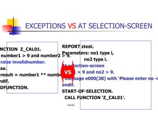 EXCEPTIONS  VS  AT SELECTION-SCREEN FUNCTION  Z_CAL01. if number1 > 9 and number2 > 9. raise invalidnumber. else. result = number1 ** number2. endif. ENDFUNCTION. REPORT ztest. Parameters: no1 type i, no2 type i.  At selection-screen if no1 > 9 and no2 > 9. message e000(38) with ‘Please enter no < 10’.  endif. START-OF-SELECTION. CALL FUNCTION ‘Z_CAL01’. … .. VS 