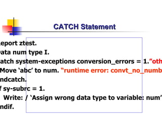 CATCH Statement Report ztest. Data num type I. Catch system-exceptions conversion_errors = 1. ”others Move ‘abc’ to num.  “runtime error: convt_no_number Endcatch. If sy-subrc = 1. Write: / ‘Assign wrong data type to variable: num’. Endif. 