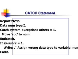 CATCH Statement Report ztest. Data num type I. Catch system-exceptions  other s = 1. Move ‘abc’ to num.  Endcatch. If sy-subrc = 1. Write: / ‘Assign wrong data type to variable: num’. Endif. 