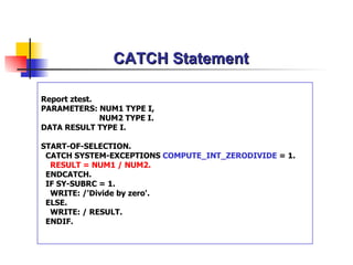 CATCH Statement Report ztest. PARAMETERS: NUM1 TYPE I,   NUM2 TYPE I. DATA RESULT TYPE I. START-OF-SELECTION. CATCH SYSTEM-EXCEPTIONS  COMPUTE_INT_ZERODIVIDE  = 1. RESULT = NUM1 / NUM2. ENDCATCH. IF SY-SUBRC = 1. WRITE: /'Divide by zero'. ELSE. WRITE: / RESULT. ENDIF. 