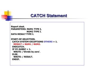 CATCH Statement Report ztest. PARAMETERS: NUM1 TYPE I,   NUM2 TYPE I. DATA RESULT TYPE I. START-OF-SELECTION. CATCH SYSTEM-EXCEPTIONS  OTHERS  = 1. RESULT = NUM1 / NUM2. ENDCATCH. IF SY-SUBRC = 1. WRITE: /'Divide by zero'. ELSE. WRITE: / RESULT. ENDIF. 