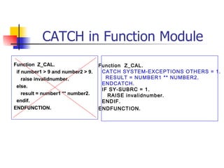 CATCH in Function Module Function  Z_CAL. if number1 > 9 and number2 > 9. raise invalidnumber. else. result = number1 ** number2. endif. ENDFUNCTION. Function  Z_CAL. CATCH SYSTEM-EXCEPTIONS OTHERS = 1. RESULT = NUMBER1 ** NUMBER2. ENDCATCH. IF SY-SUBRC = 1. RAISE invalidnumber. ENDIF. ENDFUNCTION. 