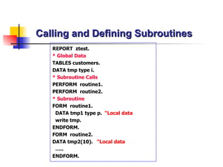 Calling and Defining Subroutines REPORT  ztest. * Global Data TABLES  customers. DATA  tmp type i. * Subroutine Calls PERFORM  routine1. PERFORM  routine2. * Subroutine  FORM  routine1. DATA  tmp1 type p.   “Local data write tmp. ENDFORM . FORM  routine2. DATA  tmp2(10).   “Local data … .. ENDFORM . 