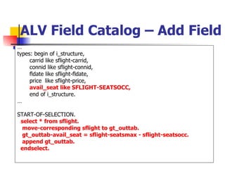 ALV Field Catalog – Add Field … types: begin of i_structure, carrid like sflight-carrid, connid like sflight-connid, fldate like sflight-fldate, price  like sflight-price, avail_seat like SFLIGHT-SEATSOCC, end of i_structure. … START-OF-SELECTION. select * from sflight. move-corresponding sflight to gt_outtab. gt_outtab-avail_seat = sflight-seatsmax - sflight-seatsocc. append gt_outtab. endselect. 