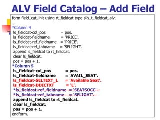 ALV Field Catalog – Add Field form field_cat_init using rt_fieldcat type slis_t_fieldcat_alv. … *Column 4 ls_fieldcat-col_pos  = pos. ls_fieldcat-fieldname  = 'PRICE'. ls_fieldcat-ref_fieldname  = 'PRICE'. ls_fieldcat-ref_tabname  = 'SFLIGHT'. append ls_fieldcat to rt_fieldcat. clear ls_fieldcat. pos = pos + 1. *Column 5 ls_fieldcat-col_pos  = pos. ls_fieldcat-fieldname  = 'AVAIL_SEAT'. ls_fieldcat-SELTEXT_L  = 'Available Seat'. ls_fieldcat-DDICTXT  = 'L'. *ls_fieldcat-ref_fieldname  = 'SEATSOCC'. *ls_fieldcat-ref_tabname  = 'SFLIGHT'. append ls_fieldcat to rt_fieldcat. clear ls_fieldcat. pos = pos + 1. endform.  