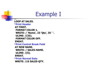 Example I … LOOP AT SALES. *Print Header AT FIRST. FORMAT COLOR 1. WRITE: / 'Name', 23 'Qty', 35 ' '. ULINE: /(35). FORMAT COLOR OFF. ENDAT. *Print Control Break Field AT NEW NAME. WRITE: / SALES-NAME. ULINE: /(5). ENDAT. *Print Normal Data WRITE: /15 SALES-QTY. 