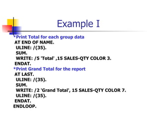 Example I *Print Total for each group data AT END OF NAME. ULINE: /(35). SUM. WRITE: /5 'Total' ,15 SALES-QTY COLOR 3. ENDAT. *Print Grand Total for the report AT LAST. ULINE: /(35). SUM. WRITE: /2 'Grand Total', 15 SALES-QTY COLOR 7. ULINE: /(35). ENDAT. ENDLOOP. 