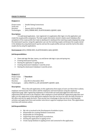 PROJECTS PROFILE
Project # 1
Project name : Double Dating Connections
Team size : 4
Duration : January 2013 to till Date.
Technologies : JAVA, SPRING MVC, ELASTICSEARCH, JQUERY, AJAX.
Description:
It is web based application, User registered in to application after login in to the application user
create the couple profile compulsory. The total couple information stored in elastic search database after
completion of the create profile the it take to dashboard in dashboard the matching couples displayed by using
the elasticsearch queries. Using this application user see the matching couples and browse the couples stored
in the database by using elasticsearch queries and see the couple profiles and user send the mail to the select
couple also by using this applications.
Environment: JAVA, SPRING MVC, ELASTICSEARCH, AJAX, JQUERY.
Job Responsibilities:
 Client side logic like Ajax, Jquery, css and Server side logic in java and spring mvc.
 Creating elasticsearch queries.
 Hosting the application in appfog server.
 Creating elasticsearch database in searchly server.
 Hosting the elasticsearch database in searchly server.
Project # 2
Project name : Timesheet
Team Size : 3
Duration : July 2012 to December 2012
Technologies : JAVA, STRUTS 2.x, JSP, JAVASCRIPT, JQUERY, AJAX.
Description:
This is the web application. In this application three types of users are there that is admin,
employee and team lead. First admin add the employees and team leads for using the employee
registration page. After registering employees or team leads one mail will triggered in that mail one
registration link will send to the employee. After employee or lead will fill the registration page then user
login in to the application in that application employee have the one form for enter the daily activities in
the office and one for apply the leave. Then second one is lead page in that one form is entering daily
activities and apply leave form and another extra form is approve employee leave form. This applications
total data will maintain admin.
Job Responsibilities:
 My role is involved in the Development of modules in java.
 Responsible for creating Database Connection.
 Responsible for UI Designing.
 Supporting client application at production.
 Hosting the application in appfog server.
 Create mysql database in appfog server and connected to the application.
2 of 3
 