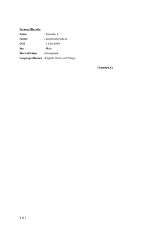 Personal Details:
Name : Ramudu. K
Father : Sanjeevarayudu. K
DOB : 15-06-1989
Sex : Male.
Marital Status : Unmarried.
Languages Known : English, Hindi, and Telugu.
(Ramudu.K)
3 of 3
 