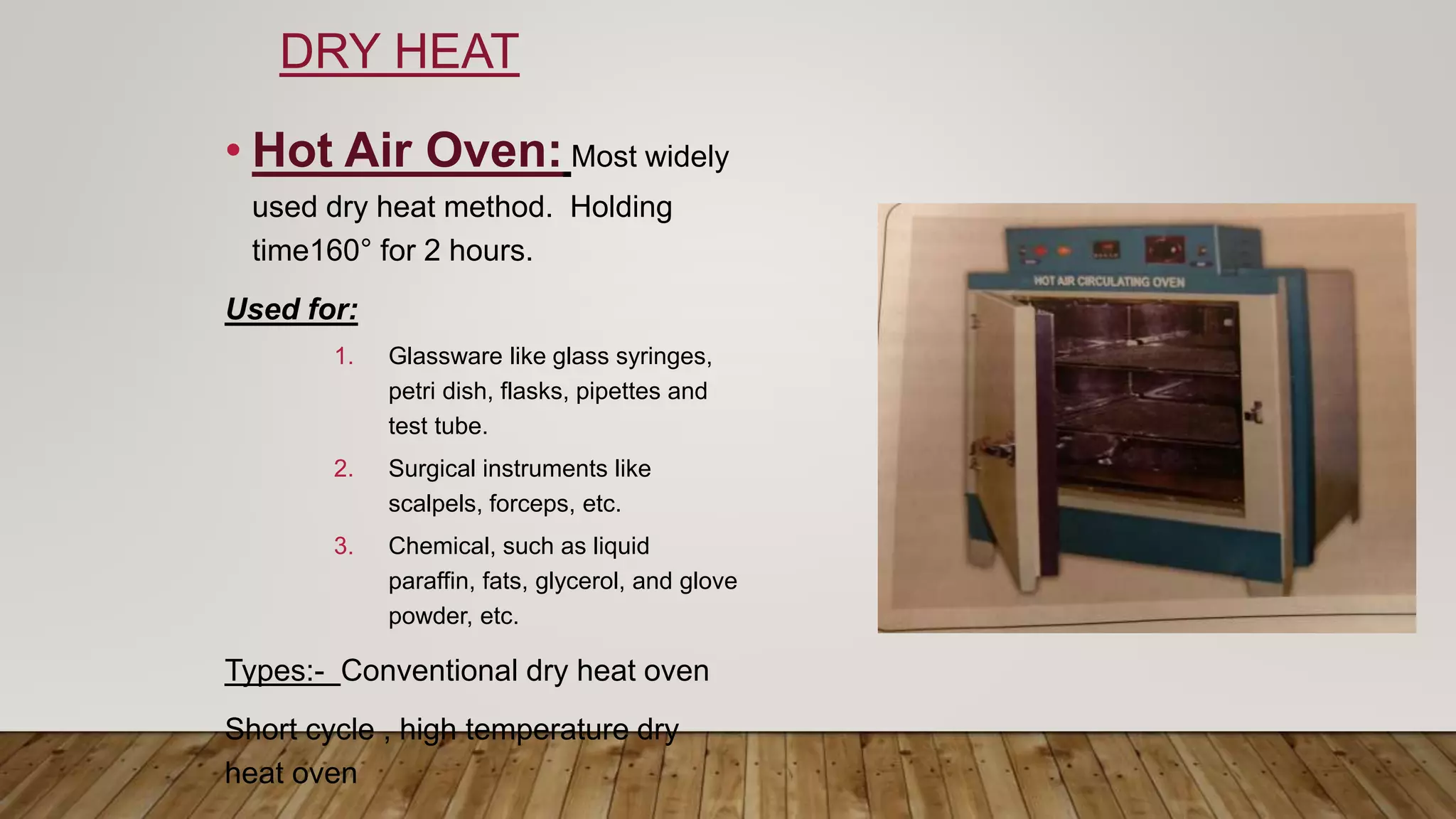 DRY HEAT
• Hot Air Oven: Most widely
used dry heat method. Holding
time160° for 2 hours.
Used for:
1. Glassware like glass syringes,
petri dish, flasks, pipettes and
test tube.
2. Surgical instruments like
scalpels, forceps, etc.
3. Chemical, such as liquid
paraffin, fats, glycerol, and glove
powder, etc.
Types:- Conventional dry heat oven
Short cycle , high temperature dry
heat oven
 