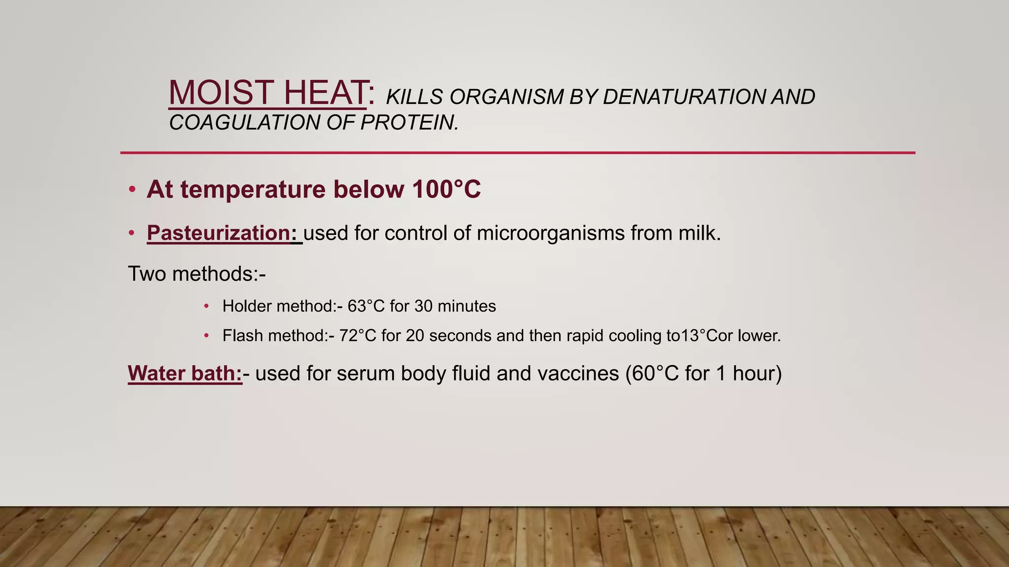 MOIST HEAT: KILLS ORGANISM BY DENATURATION AND
COAGULATION OF PROTEIN.
• At temperature below 100°C
• Pasteurization: used for control of microorganisms from milk.
Two methods:-
• Holder method:- 63°C for 30 minutes
• Flash method:- 72°C for 20 seconds and then rapid cooling to13°Cor lower.
Water bath:- used for serum body fluid and vaccines (60°C for 1 hour)
 