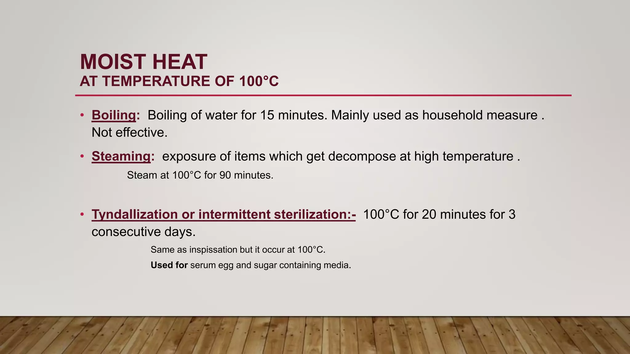 MOIST HEAT
AT TEMPERATURE OF 100°C
• Boiling: Boiling of water for 15 minutes. Mainly used as household measure .
Not effective.
• Steaming: exposure of items which get decompose at high temperature .
Steam at 100°C for 90 minutes.
• Tyndallization or intermittent sterilization:- 100°C for 20 minutes for 3
consecutive days.
Same as inspissation but it occur at 100°C.
Used for serum egg and sugar containing media.
 