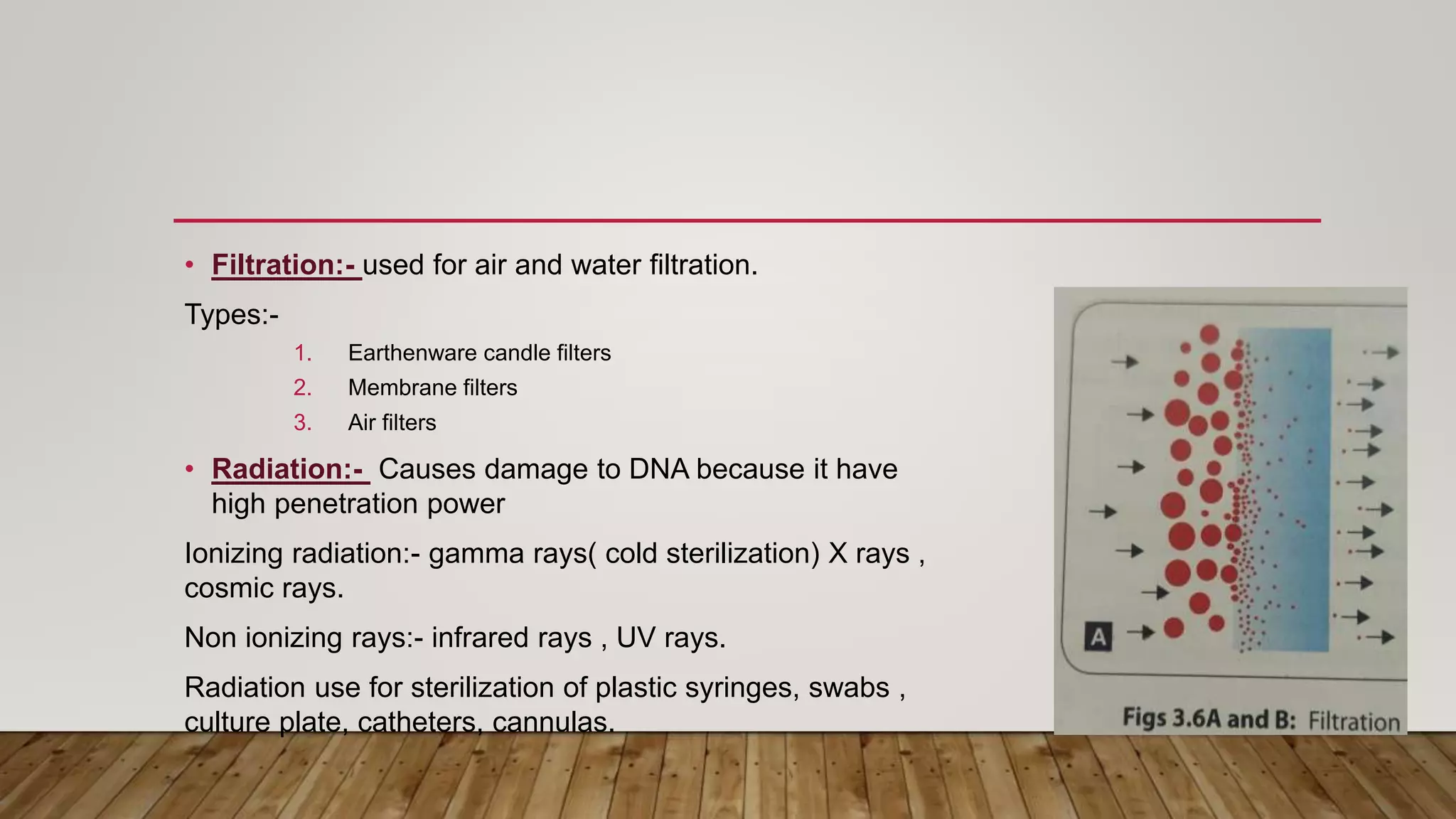 • Filtration:- used for air and water filtration.
Types:-
1. Earthenware candle filters
2. Membrane filters
3. Air filters
• Radiation:- Causes damage to DNA because it have
high penetration power
Ionizing radiation:- gamma rays( cold sterilization) X rays ,
cosmic rays.
Non ionizing rays:- infrared rays , UV rays.
Radiation use for sterilization of plastic syringes, swabs ,
culture plate, catheters, cannulas.
 