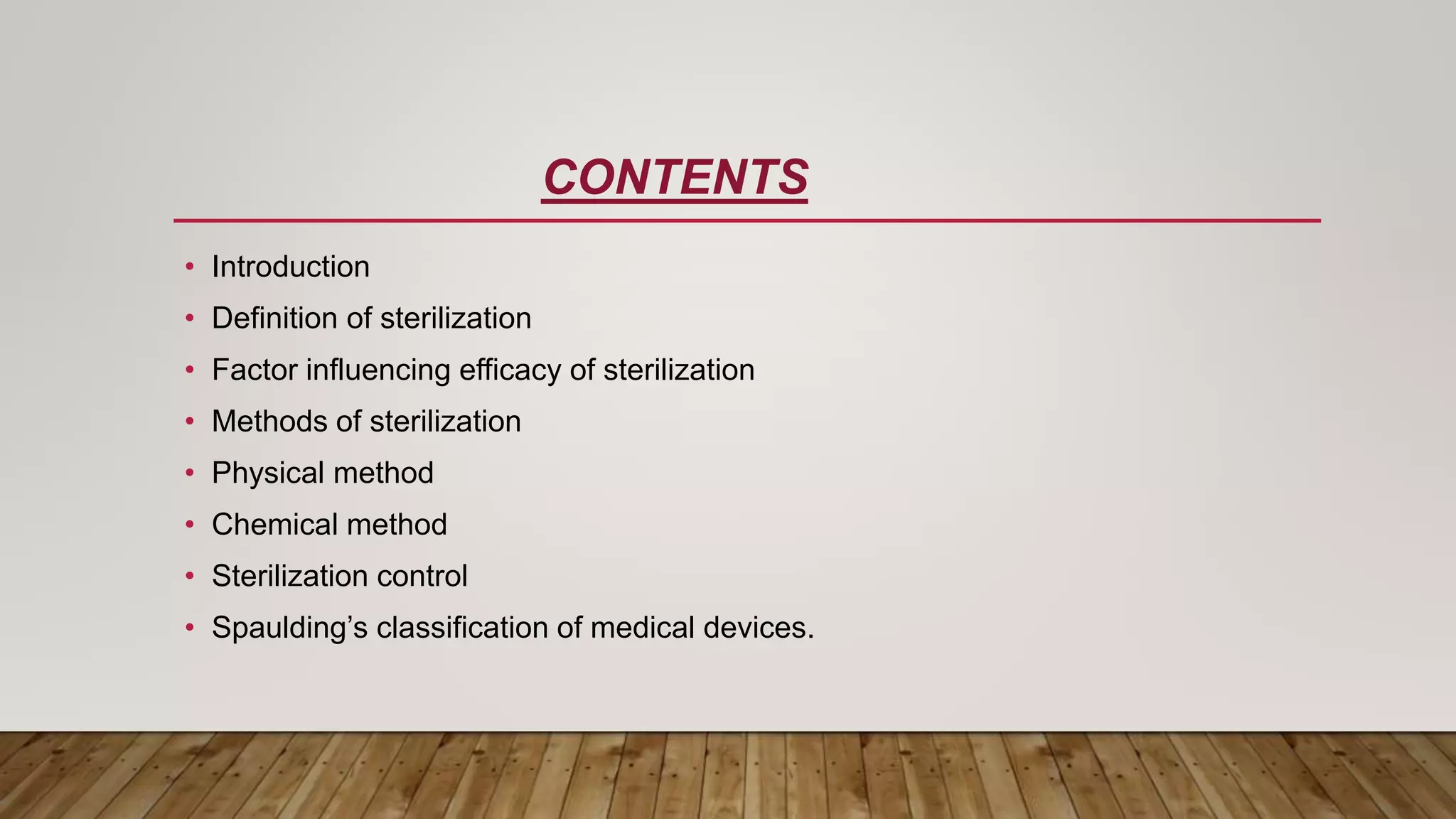 CONTENTS
• Introduction
• Definition of sterilization
• Factor influencing efficacy of sterilization
• Methods of sterilization
• Physical method
• Chemical method
• Sterilization control
• Spaulding’s classification of medical devices.
 