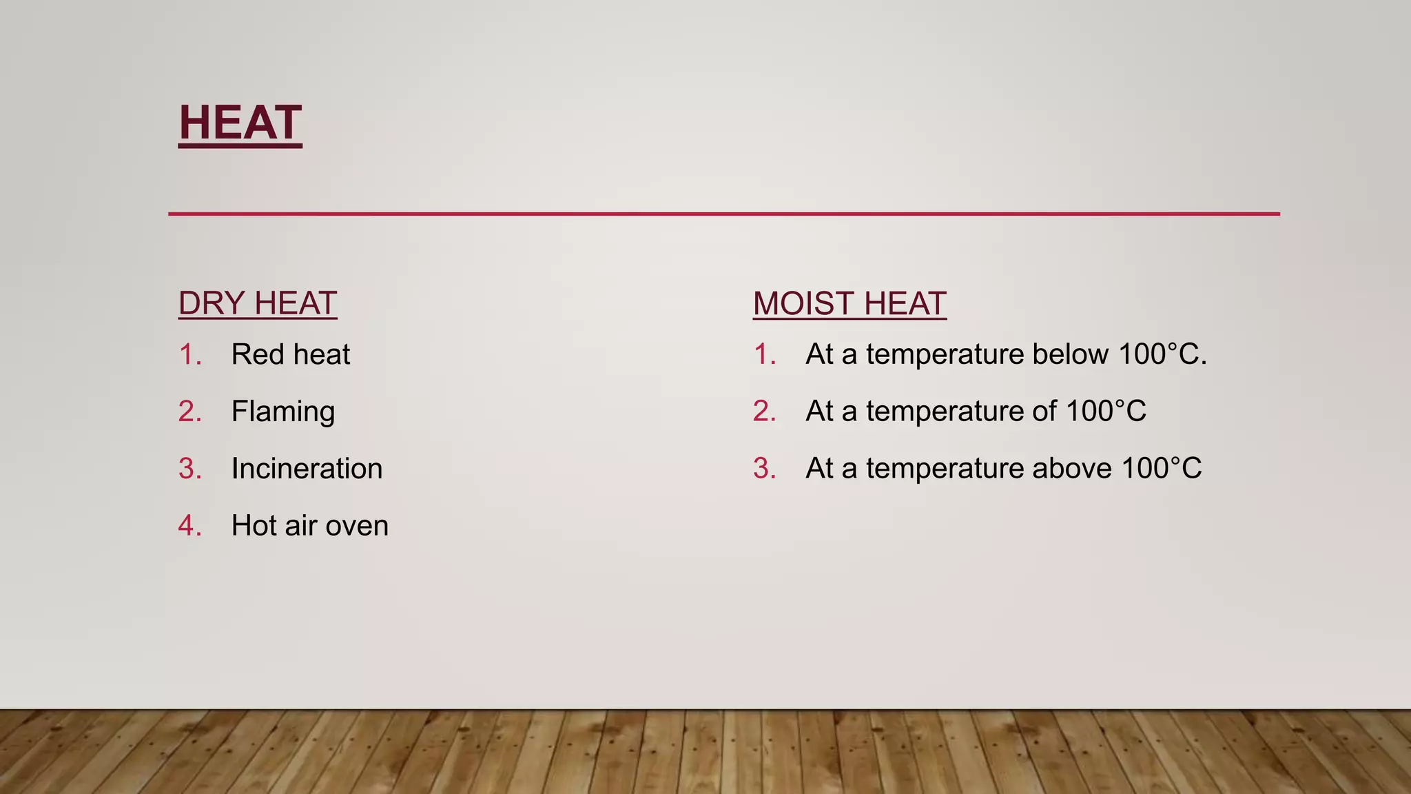 HEAT
DRY HEAT
1. Red heat
2. Flaming
3. Incineration
4. Hot air oven
MOIST HEAT
1. At a temperature below 100°C.
2. At a temperature of 100°C
3. At a temperature above 100°C
 