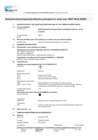 Click http://www.guidechem.com/cas-158/15827-60-8.html for suppliers of this product



Diethylenetriaminepenta(methylene-phosphonic acid) (cas 15827-60-8) MSDS
      1.    IDENTIFICATION OF THE SUBSTANCE/MIXTURE AND OF THE COMPANY/UNDERTAKING
      1.1   Product identifiers
            Product name                     :   Diethylenetriaminepentakis(methylphosphonic acid)
                                                 solution
            Product Number                   :   36818
            Brand                            :
      1.2   Relevant identified uses of the substance or mixture and uses advised against
            Identified uses                  :   Laboratory chemicals, Manufacture of substances
      2.    HAZARDS IDENTIFICATION
      2.1   Classification of the substance or mixture
            Classification according to Regulation (EC) No 1272/2008 [EU-GHS/CLP]
            Skin irritation (Category 2)
            Eye irritation (Category 2)
            Specific target organ toxicity - single exposure (Category 3)
            Classification according to EU Directives 67/548/EEC or 1999/45/EC
            Irritating to eyes, respiratory system and skin.
      2.2   Label elements
            Labelling according Regulation (EC) No 1272/2008 [CLP]
            Pictogram

            Signal word                          Warning
            Hazard statement(s)
            H315                                 Causes skin irritation.
            H319                                 Causes serious eye irritation.
            H335                                 May cause respiratory irritation.
            Precautionary statement(s)
            P261                                 Avoid breathing dust/ fume/ gas/ mist/ vapours/ spray.
            P305 + P351 + P338                   IF IN EYES: Rinse cautiously with water for several minutes. Remove
                                                 contact lenses, if present and easy to do. Continue rinsing.
            Supplemental Hazard                  none
            Statements
            According to European Directive 67/548/EEC as amended.
            Hazard symbol(s)

            R-phrase(s)
            R36/37/38                            Irritating to eyes, respiratory system and skin.
            S-phrase(s)
            S26                                  In case of contact with eyes, rinse immediately with plenty of water and
                                                 seek medical advice.
      2.3   Other hazards - none
      3.    COMPOSITION/INFORMATION ON INGREDIENTS
      3.2   Mixtures
            Synonyms                         :   Dequest? 2060

            Formula                          :   C9H28N3O15P5
            Molecular Weight                 :   573,2 g/mol
            Component                                                          Classification                Concentration
            [[(Phosphonomethyl)imino]bis[ethane-2,1-diylnitrilobis(methylene)]]tetrakisphosphonic acid
                  CAS-No.           15827-60-8                  Eye Irrit. 2; H319           50 - 100 %
                  EC-No.                    239-931-4                          Xi, R36
 