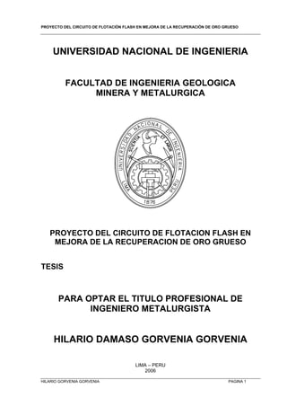 PROYECTO DEL CIRCUITO DE FLOTACIÓN FLASH EN MEJORA DE LA RECUPERACIÓN DE ORO GRUESO
HILARIO GORVENIA GORVENIA PAGINA 1
UNIVERSIDAD NACIONAL DE INGENIERIA
FACULTAD DE INGENIERIA GEOLOGICA
MINERA Y METALURGICA
PROYECTO DEL CIRCUITO DE FLOTACION FLASH EN
MEJORA DE LA RECUPERACION DE ORO GRUESO
TESIS
PARA OPTAR EL TITULO PROFESIONAL DE
INGENIERO METALURGISTA
HILARIO DAMASO GORVENIA GORVENIA
LIMA – PERU
2006
 