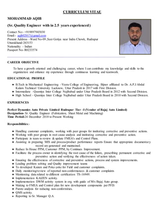 CURRICULUM VITAE
MOHAMMAD AQIB
(Sr. Quality Engineer with in 2.5 years experienced)
Contact No:- +919897945830
Email:- aqib02017@gmail.com
Present Address –Ward No-09 ,Seer Gotiya near Indra Chowk, Rudrapur
Uttarakhand-263153
Nationality – Indian
Passport No- R0233574
CAREER OBJECTIVE
To have a growth oriented and challenging career, where I can contribute my knowledge and skills to the
organization and enhance my experience through continuous learning and teamwork.
EDUCATIONAL PROFILE
● B.Tech in Mechanical Engineering –Veera College of Engineering, Bijnor affiliated to Dr. A.P.J Abdul
Kalam Technical University Lucknow, Uttar Pradesh in 2017 with First Division.
● Intermediate –Qasmiya Inter College Najibabad under Uttar Pradesh Board in 2012 with Second Division.
● High School – Qasmiya Inter College Najibabad under Uttar Pradesh Board in 2010 with Second Division.
EXPERIENCES
Perfect Dynamics Auto Private Limited Rudrapur Tier –I (Vendor of Bajaj Auto Limited)
Designation- Sr. Quality Engineer (Fabrication, Sheet Metal and Machining)
Time Period-24 December 2018 to Present Working
Responsibilities:-
● Handling customer complaints, working with peer groups for instituting corrective and preventive actions.
● Working with peer groups in root cause analysis and instituting corrective and preventive action.
● Participate in team to review & update FMEA's and Control Plans.
● Assisting in preparing MIS and process/product performance reports Ensure that appropriate documentary
record are generated and maintained.
● Reduce In House PPM, Customer PPM, by Continues Improvement.
● Facilitate the process owner in identifying the root cause of the failure, prescribing permanent corrective and
preventive action and verifying the effectiveness of action taken.
● Ensuring the effectiveness of corrective and preventive actions, process and system improvements.
● Leading problem solving and Quality improvement teams
● To developed Kaizen and Poke-yoke for Field and customer complaints.
● Daily monitoring/review of reported non-conformances & customer complaints
● Mentioning data related to different certification TS-16949.
● Implementation KAIZEN activity.
● Implementation DWM activity system in org. with guide of M/s Bajaj Auto group.
● Making to FMEA and Control plan for new development components per PFD.
● Pareto analysis for reducing non-conformities.
● QMS activity.
● Reporting to Sr. Manager Q.A.
 