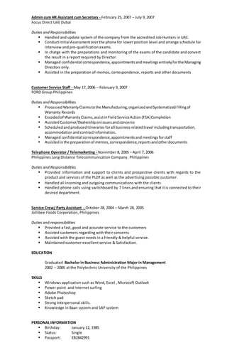 Admin cum HR Assistant cum Secretary - February 25, 2007 – July 9, 2007
Focus Direct UAE Dubai
Duties and Responsibilities
 Handled and update system of the company from the accredited Job Hunters in UAE.
 ConductInitial Assessmentoverthe phone for lower position level and arrange schedule for
interview and pre-qualification exams.
 In charge with the preparations and monitoring of the exams of the candidate and convert
the result in a report required by Director.
 Managed confidential correspondence,appointmentsandmeetingsentirelyforthe Managing
Directors only.
 Assisted in the preparation of memos, correspondence, reports and other documents
Customer Service Staff - May 17, 2006 – February 9, 2007
FORD Group Philippines
Duties and Responsibilities
 ProcessedWarrantyClaimstothe Manufacturing,organizedandSystematizedFillingof
Warranty Records
 Encoded of Warranty Claims,assistinFieldServiceAction(FSA)Completion
 AssistedCustomer/Dealershiponissuesandconcerns
 Scheduledandproduceditinerariesforall businessrelatedtravel includingtransportation,
accommodationandcontract information.
 Managed confidential correspondence,appointmentsandmeetingsforstaff
 Assistedinthe preparationof memos,correspondence,reportsandotherdocuments
Telephone Operator / Telemarketing - November 8, 2005 – April 7, 2006
Philippines Long Distance Telecommunication Company, Philippines
Duties and Responsibilities
 Provided information and support to clients and prospective clients with regards to the
product and services of the PLDT as well as the advertising possible customer.
 Handled all incoming and outgoing communications with the clients
 Handled phone calls using switchboard by 7 lines and ensuring that it is connected to their
desired department.
Service Crew/ Party Assistant - October 28, 2004 – March 28, 2005
Jollibee Foods Corporation, Philippines
Duties and responsibilities
 Provided a fast, good and accurate service to the customers
 Assisted customers regarding with their concerns
 Assisted with the guest needs in a friendly & helpful service.
 Maintained customer excellent service & Satisfaction.
EDUCATION
Graduated Bachelor in Business Administration Major in Management
2002 – 2006 at the Polytechnic University of the Philippines
SKILLS
 Windows application such as Word, Excel , Microsoft Outlook
 Power point and Internet surfing
 Adobe Photoshop
 Sketch pad
 Strong Interpersonal skills.
 Knowledge in Baan system and SAP system
PERSONAL INFORMATION
 Birthday: January 12, 1985
 Status: Single
 Passport: EB2842991
 
