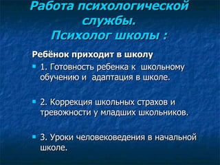   Работа психологической  службы.  Психолог школы :     Ребёнок приходит в школу 1. Готовность ребенка к  школьному обучению и  адаптация в школе. 2. Коррекция школьных страхов и тревожности у младших школьников. 3 . Уроки человековедения в начальной школе. 