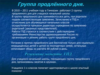Группа продлённого дня. Питание в группах продлённого дня бесплатное только для социально- незащищённых детей и детей из многодетных семей, остальные оплачивают обеды из расчёта 80 рублей в день. В 2010 – 2011 учебном году в Гимназии  работают 2 группы  продленного дня для учащихся начальной школы.  В группу продленного дня принимаются все дети, чьи родители подали соответствующее заявление. Зачисление в ГПД и отчисление для обучающихся начальных классов осуществляется приказом директора учреждения по заявлению родителей (законных представителей).  Работа ГПД строится в соответствии с действующими требованиями Министерства здравоохранения России по организации и режиму работы групп продлённого дня.  Для учащихся начальной школы, посещающих группу продлённого дня, организованы занятия в кружках.  Учащимся 1-х классов помогает адаптироваться к школе опытный психолог  .  Режимные моменты  ГПД 