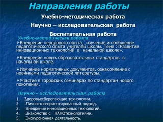 Направления работы  Учебно-методическая работа Научно – исследовательская  работа Воспитательная работа Учебно-методическая работа Внедрение передового опыта,  изучение и обобщение педагогического опыта учителей школы. Тема :«Развитие инновационных технологий  в  начальной школе».  Внедрение новых образовательных стандартов  в начальной школе. Изучение нормативных документов, ознакомление с новинками педагогической литературы. Участие в городских семинарах по стандартам нового поколения. Научно – исследовательская  работа Здоровьесберегающие технологии. Личностно-ориентированный подход. Внедрение инновационных технологий. Знакомство с  НАНОтехнологиями. Экскурсионная деятельность. 
