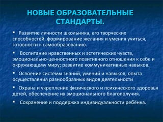 НОВЫЕ ОБРАЗОВАТЕЛЬНЫЕ СТАНДАРТЫ. Развитие личности школьника, его творческих способностей, формирование желания и умения учиться, готовности к самообразованию. Воспитание нравственных и эстетических чувств, эмоционально-ценностного позитивного отношения к себе и окружающему миру; развитие коммуникативных навыков. Освоение системы знаний, умений и навыков, опыта осуществления разнообразных видов деятельности Охрана и укрепление физического и психического здоровья детей, обеспечение их эмоционального благополучия. Сохранение и поддержка индивидуальности ребёнка.  