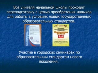 Все учителя начальной школы проходят переподготовку с целью приобретения навыков для работы в условиях новых государственных образовательных стандартов.   Участие в городских семинарах по образовательным стандартам нового поколения.  