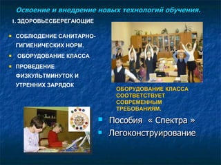 Освоение и внедрение новых технологий обучения.  1.  ЗДОРОВЬЕСБЕРЕГАЮЩИЕ СОБЛЮДЕНИЕ САНИТАРНО-ГИГИЕНИЧЕСКИХ НОРМ. ОБОРУДОВАНИЕ КЛАССА ПРОВЕДЕНИЕ  ФИЗКУЛЬТМИНУТОК И УТРЕННИХ ЗАРЯДОК ОБОРУДОВАНИЕ КЛАССА  СООТВЕТСТВУЕТ СОВРЕМЕННЫМ  ТРЕБОВАНИЯМ. Пособия  « Спектра » Легоконструирование 