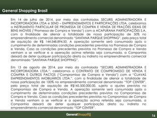 161616
General Shopping Brasil
Em 14 de julho de 2014, por meio das controladas SECURIS ADMINISTRADORA E
INCORPORADORA LTDA e SEND – EMPREENDIMENTOS E PARTICIPAÇÕES LTDA, celebramos
o INSTRUMENTO PARTICULAR DE PROMESSA DE COMPRA E VENDA DE FRAÇÕES IDEAIS DE
BENS IMÓVEIS (“Promessa de Compra e Venda”) com a ACAPURANA PARTICIPAÇÕES S.A,
com a finalidade de alienar a totalidade de nossa participação de 50% no
empreendimento comercial denominado “SANTANA PARQUE SHOPPING”, pelo preço total
de aquisição de R$ 144.548.894,50. A operação somente será consumada após o
cumprimento de determinadas condições precedentes previstas na Promessa de Compra
e Venda. Caso as condições precedentes previstas na Promessa de Compra e Venda
venham a se verificar e a operação acima referida seja consumada, a Companhia
deixará de deter qualquer participação direta ou indireta no empreendimento comercial
denominado “SANTANA PARQUE SHOPPING”.
Em 13 de agosto de 2014, por meio da controlada “SECURIS ADMINISTRADORA E
INCORPORADORA LTDA.”, celebramos o CONTRATO DE COMPROMISSO DE VENDA E
COMPRA E OUTROS PACTOS (“Compromisso de Compra e Venda”) com a “CLAVAS
EMPREENDIMENTOS IMOBILIÁRIOS LTDA.”, com a finalidade de alienar a totalidade de
nossa participação de 100% no empreendimento comercial denominado “TOP CENTER”,
pelo preço total de aquisição de R$145.500.000,00, sujeito a ajustes previstos no
Compromisso de Compra e Venda. A operação somente será consumada após o
cumprimento de determinadas condições precedentes previstas no Compromisso de
Compra e Venda. Caso as condições precedentes previstas no Compromisso de Compra
e Venda venham a se verificar e a operação acima referida seja consumada, a
Companhia deixará de deter qualquer participação direta ou indireta no
empreendimento comercial denominado “TOP CENTER”.
 