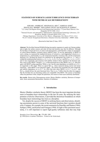 STATISTICS OF SURFACE-LAYER TURBULENCE OVER TERRAIN
            WITH METRE-SCALE HETEROGENEITY

         EDGAR L ANDREAS1 , REGINALD J. HILL2 , JAMES R. GOSZ3 ,
      DOUGLAS I. MOORE3 , WILLIAM D. OTTO2 and ACHANTA D. SARMA4
  1
   U.S. Army Cold Regions Research and Engineering Laboratory, 72 Lyme Road, Hanover, New
                                   Hampshire 03755-1290, U.S.A.
 2
   National Oceanic and Atmospheric Administration, Environmental Technology Laboratory, 325
                          Broadway, Boulder, Colorado 80303-3328, U.S.A.
      3
        Biology Department, University of New Mexico, Albuquerque, New Mexico 87131, U.S.A.
    4
      R. & T. Unit for Navigational Electronics, Osmania University, Hyderabad – 500007, India

                                 (Received in ﬁnal form 23 June, 1997)



Abstract. The Sevilleta National Wildlife Refuge has patchy vegetation in sandy soil. During midday
and at night, the surface sources and sinks for heat and moisture may thus be different. Although
the Sevilleta is broad and level, its metre-scale heterogeneity could therefore violate an assumption
on which Monin-Obukhov similarity theory (MOST) relies. To test the applicability of MOST in
such a setting, we measured the standard deviations of vertical (w ) and longitudinal velocity (u ),
temperature (t ), and humidity (q ), the temperature-humidity covariance (tq ), and the temperature
skewness (St ). Dividing the former ﬁve quantities by the appropriate ﬂux scales (u , t , and q )
                                                             j j       j j                              j j
yielded the nondimensional statistics w =u , u =u , t = t , q = q , and tq=t q . w =u , t = t ,
and St have magnitudes and variations with stability similar to those reported in the literature and,
thus, seem to obey MOST. Though u =u is often presumed not to obey MOST, our u =u data also
                                                    j j
agree with MOST scaling arguments. While q = q has the same dependence on stability as t = t ,      j j
its magnitude is 28% larger. When we ignore tq=t q values measured during sunrise and sunset
transitions – when MOST is not expected to apply – this statistic has essentially the same magnitude
and stability dependence as t =t 2 . In a ﬂow that truly obeys MOST, t =t 2 , q =q 2 , and
tq=t q should all have the same functional form. That q =q 2 differs from the other two suggests
that the Sevilleta has an interesting surface not compatible with MOST. The sources of humidity
reﬂect the patchiness while, despite the patchiness, the sources of heat seem uniformly distributed.

Key words: Bowen ratio, Heterogeneous terrain, Monin–Obukhov similarity, Skewness of temper-
ature, Sonic anemometer/thermometer, Statistics of turbulence




                                          1. Introduction

Monin–Obukhov similarity theory (MOST) has been the most important develop-
ment in boundary-layer meteorology in the last 50 years. By unifying the inter-
pretation of diverse observations, it provided the theoretical foundation on which
boundary-layer meteorology has risen as a discipline.
    Yet, despite the success of MOST in unifying theory and observations, disturb-
ing uncertainties persist in some of the universal functions that it predicts should
exist. Compare, for example, the recent summaries by Panofsky and Dutton (1984),
Sorbjan (1989), and Kaimal and Finnigan (1994). In light of this persistent uncer-
tainty, it is still important to report high-quality turbulence data that may help

Boundary-Layer Meteorology 86: 379–408, 1998.

c 1998 Kluwer Academic Publishers. Printed in the Netherlands.
 