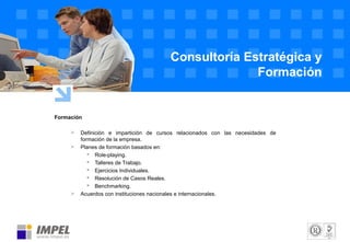 Formación
 Definición e impartición de cursos relacionados con las necesidades de
formación de la empresa.
 Planes de formación basados en:
 Role-playing.
 Talleres de Trabajo.
 Ejercicios Individuales.
 Resolución de Casos Reales.
 Benchmarking.
 Acuerdos con instituciones nacionales e internacionales.
Consultoría Estratégica y
Formación
 
