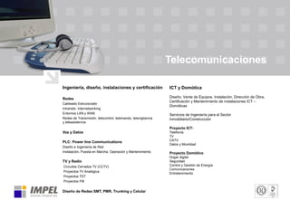 Telecomunicaciones
Ingeniería, diseño, instalaciones y certificación
Redes
Cableado Estructurado
Intranets. Internetworking
Entornos LAN y WAN
Redes de Transmisión: telecontrol, telemando, televigilancia
y teleasistencia
Voz y Datos
PLC: Power line Communications
Diseño e Ingeniería de Red
Instalación, Puesta en Marcha, Operación y Mantenimiento.
TV y Radio
Circuitos Cerrados TV (CCTV)
Proyectos TV Analógica
Proyectos TDT
Proyectos FM
Diseño de Redes SMT, PMR, Trunking y Celular
ICT y Domótica
Diseño, Venta de Equipos, Instalación, Dirección de Obra,
Certificación y Mantenimiento de Instalaciones ICT –
Domóticas
Servicios de Ingeniería para el Sector
Inmobiliario/Construcción
Proyecto ICT:
Telefonía
TV
CATV
Datos y Movilidad
Proyecto Domótico
Hogar digital
Seguridad
Control y Gestión de Energía
Comunicaciones
Entretenimiento
 