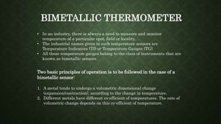 BIMETALLIC THERMOMETER
• In an industry, there is always a need to measure and monitor
temperature of a particular spot, field or locality.
• The industrial names given to such temperature sensors are
Temperature Indicators (TI) or Temperature Gauges (TG).
• All these temperature gauges belong to the class of instruments that are
known as bimetallic sensors.
Two basic principles of operation is to be followed in the case of a
bimetallic sensor:
1. A metal tends to undergo a volumetric dimensional change
(expansion/contraction), according to the change in temperature.
2. Different metals have different co-efficient of temperatures. The rate of
volumetric change depends on this co-efficient of temperature.
 