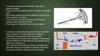 • The device consists of a bimetallic strip of two
different metals .
• They are bonded together to form a spiral or a twisted
helix.
• Both these metals are joined together at one end by
either welding or riveting.
• It is bonded so strong that there will not be any
relative motion between the two.
• The image of a bimetallic strip is shown below.
• A change in temperature causes the free end of the
strip to expand or contract due to the different
coefficients of expansion of the two metals.
• This movement is linear to the change in temperature
and the deflection of the free end can be read out by
attaching a pointer to it.
• This reading will indicate the value of temperature.
Bimetallic strips are available in different forms like
helix type, cantilever, spiral, and also flat type.
 