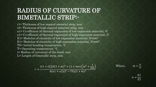 t1= Thickness of low expand material strip, mm
t2= Thickness of high expand material strip, mm
α1= Co-efficient of thermal expansion of low expansion material, /C
α1= Co-efficient of thermal expansion of high expansion material, /C
E1= Modulus of elasticity of low expansion material, N/𝑚𝑚2
E1= Modulus of elasticity of high expansion material, N/𝑚𝑚2
T0= Initial bonding temperature, ℃
T= Operating temperature, ℃
r= Radius of curvature of the bend, mm
L= Length of bimetallic strip, mm
Where, 𝑚 =
𝑡1
𝑡2
𝑛 =
𝐸1
𝐸2
𝑟 =
𝑡1 + 𝑡2 [3 1 + 𝑚 2
+ (1 + 𝑚𝑛) 𝑚2
+
1
𝑚𝑛
6(α1 + α2)(𝑇 − 𝑇0)(1 + 𝑚)2
RADIUS OF CURVATURE OF
BIMETALLIC STRIP:-
 