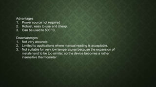 Advantages
1. Power source not required
2. Robust, easy to use and cheap.
3. Can be used to 500 °C.
Disadvantages
1. Not very accurate.
2. Limited to applications where manual reading is acceptable.
3. Not suitable for very low temperatures because the expansion of
metals tend to be too similar, so the device becomes a rather
insensitive thermometer
 