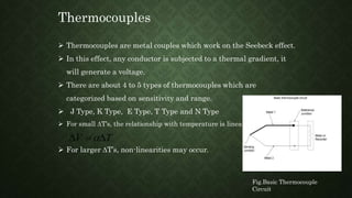 Thermocouples
Fig.Basic Thermocouple
Circuit
 Thermocouples are metal couples which work on the Seebeck effect.
 In this effect, any conductor is subjected to a thermal gradient, it
will generate a voltage.
 There are about 4 to 5 types of thermocouples which are
categorized based on sensitivity and range.
 J Type, K Type, E Type, T Type and N Type
 For small DT’s, the relationship with temperature is linear
 For larger DT’s, non-linearities may occur.
V TD  D
 