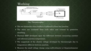  The two dissimilar wires welded or soldered to from two junction.
 The wires are insulated from each other and covered by protective
sheathing.
 Thermal EMF developed upon the difference between measuring junction
and reference junction temperature.
 The magnitude of the electric voltage developed by thermocouple due to
temperature different between junction.
 Measure the small voltage change using millivoltmeter or thepotentiometer
Working
Fig. Thermocouples
 